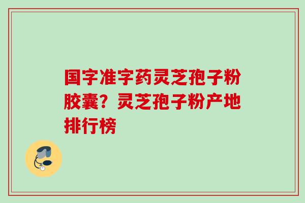 国字准字药灵芝孢子粉胶囊？灵芝孢子粉产地排行榜
