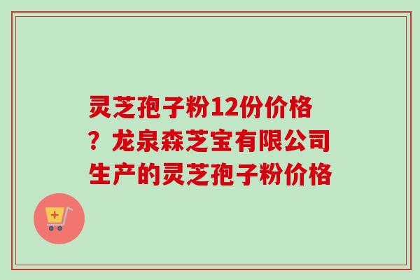灵芝孢子粉12份价格？龙泉森芝宝有限公司生产的灵芝孢子粉价格