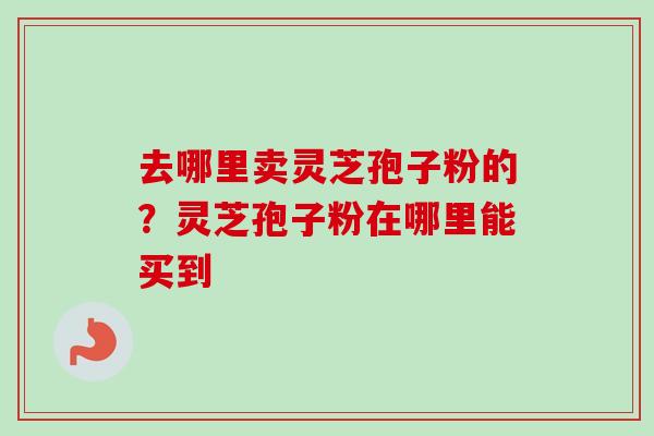 去哪里卖灵芝孢子粉的?灵芝孢子粉在哪里能买到 去哪里卖灵芝孢子粉的?灵芝孢子粉在哪里能买到
