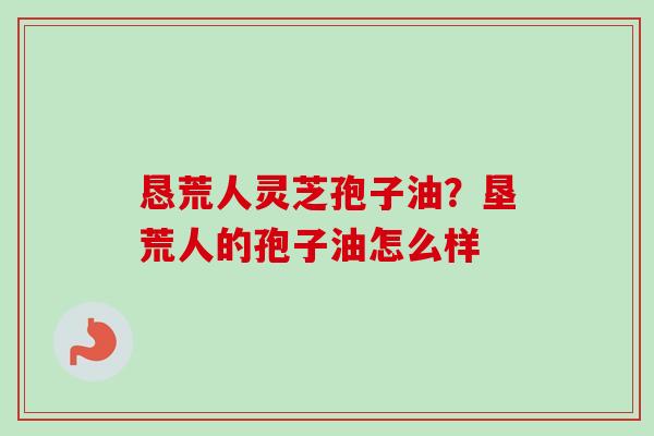 恳荒人灵芝孢子油？垦荒人的孢子油怎么样