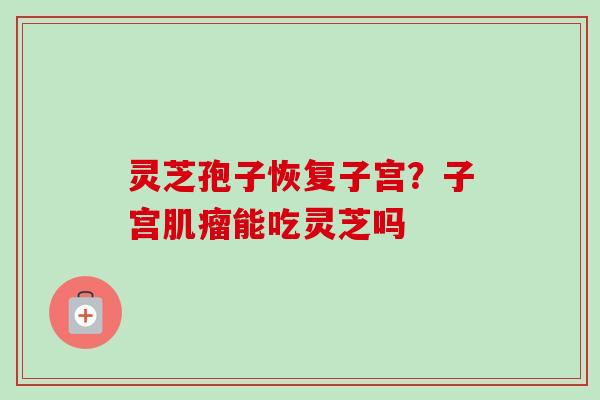 灵芝孢子恢复子宫?子宫能吃灵芝吗 灵芝孢子恢复子宫?子宫能吃灵芝吗