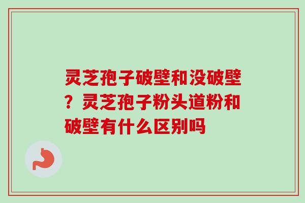 灵芝孢子破壁和没破壁?灵芝孢子粉头道粉和破壁有什么区别吗 灵芝孢子破壁和没破壁?灵芝孢子粉头道粉和破壁有什么区别吗