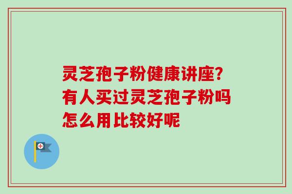 灵芝孢子粉健康讲座?有人买过灵芝孢子粉吗怎么用比较好呢 灵芝孢子粉健康讲座?有人买过灵芝孢子粉吗怎么用比较好呢