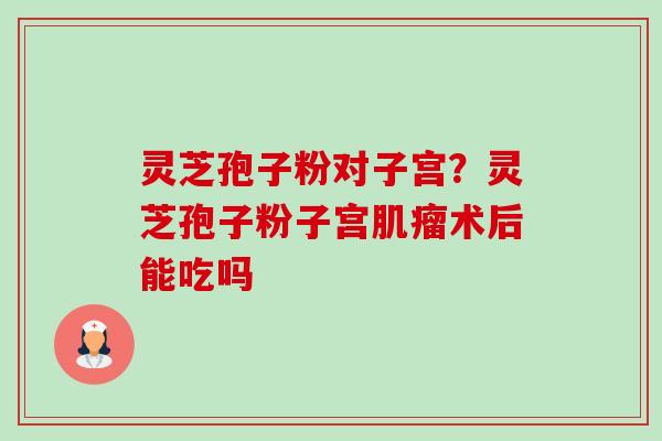 灵芝孢子粉对子宫?灵芝孢子粉子宫术后能吃吗 灵芝孢子粉对子宫?灵芝孢子粉子宫术后能吃吗