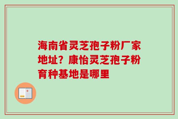 海南省灵芝孢子粉厂家地址?康怡灵芝孢子粉育种基地是哪里 海南省灵芝孢子粉厂家地址?康怡灵芝孢子粉育种基地是哪里