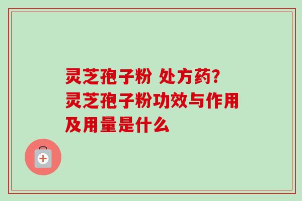 灵芝孢子粉 处方药?灵芝孢子粉功效与作用及用量是什么 灵芝孢子粉 处方药?灵芝孢子粉功效与作用及用量是什么