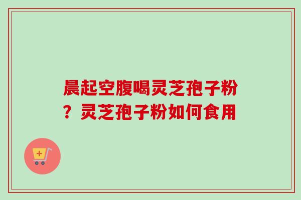 晨起空腹喝灵芝孢子粉?灵芝孢子粉如何食用 晨起空腹喝灵芝孢子粉?灵芝孢子粉如何食用