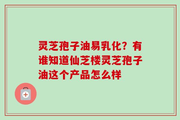 灵芝孢子油易乳化?有谁知道仙芝楼灵芝孢子油这个产品怎么样 灵芝孢子油易乳化?有谁知道仙芝楼灵芝孢子油这个产品怎么样