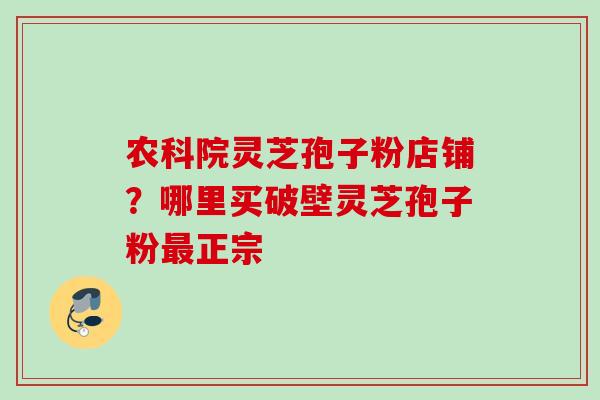 农科院灵芝孢子粉店铺?哪里买破壁灵芝孢子粉正宗 农科院灵芝孢子粉店铺?哪里买破壁灵芝孢子粉正宗