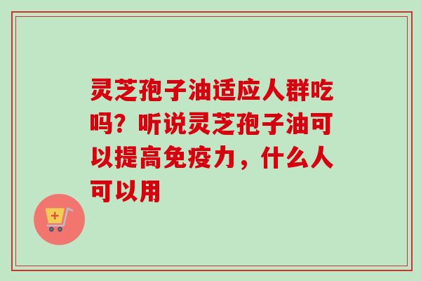 灵芝孢子油适应人群吃吗?听说灵芝孢子油可以提高免疫力,什么人可以用 灵芝孢子油适应人群吃吗?听说灵芝孢子油可以提高免疫力,什么人可以用