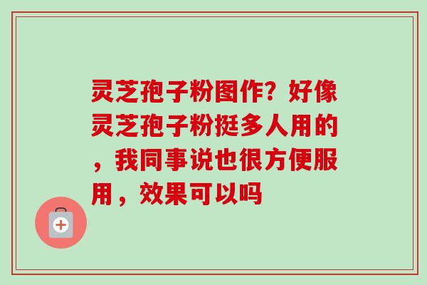 灵芝孢子粉图作?好像灵芝孢子粉挺多人用的,我同事说也很方便服用,效果可以吗 灵芝孢子粉图作?好像灵芝孢子粉挺多人用的,我同事说也很方便服用,效果可以吗