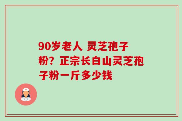 90岁老人 灵芝孢子粉？正宗长白山灵芝孢子粉一斤多少钱
