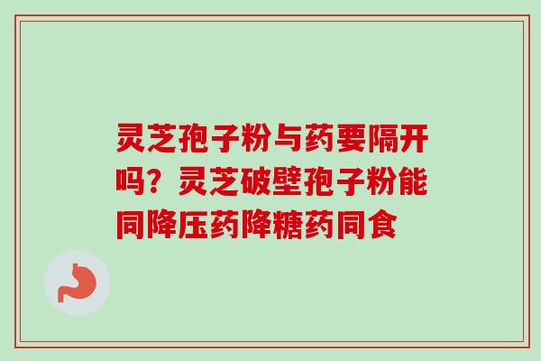 灵芝孢子粉与药要隔开吗?灵芝破壁孢子粉能同药降糖药同食 灵芝孢子粉与药要隔开吗?灵芝破壁孢子粉能同药降糖药同食