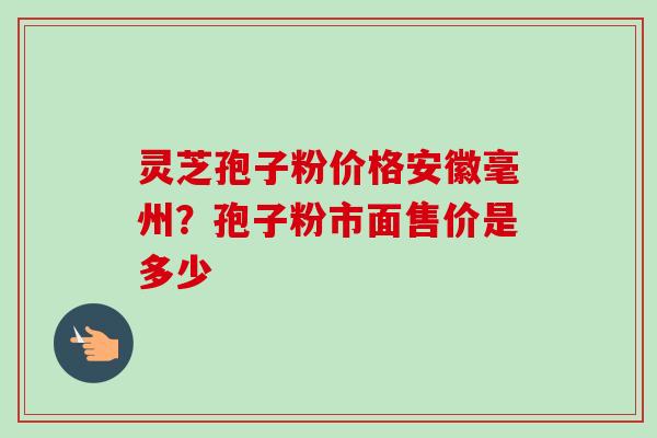 灵芝孢子粉价格安徽毫州?孢子粉市面售价是多少 灵芝孢子粉价格安徽毫州?孢子粉市面售价是多少