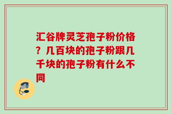 汇谷牌灵芝孢子粉价格?几百块的孢子粉跟几千块的孢子粉有什么不同 汇谷牌灵芝孢子粉价格?几百块的孢子粉跟几千块的孢子粉有什么不同