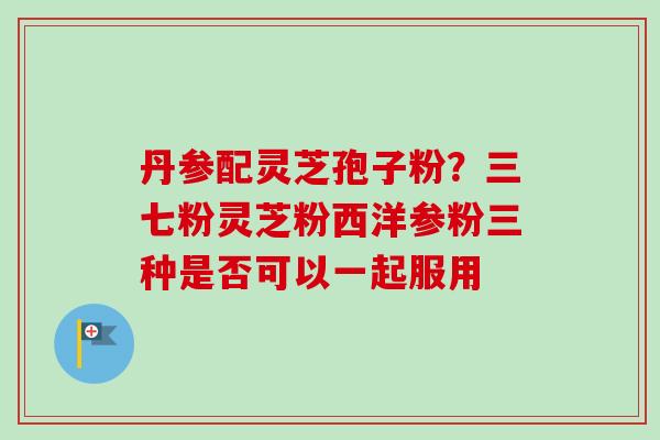 丹参配灵芝孢子粉？三七粉灵芝粉西洋参粉三种是否可以一起服用