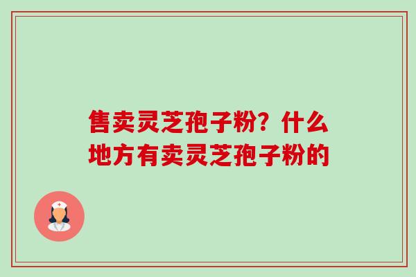 售卖灵芝孢子粉?什么地方有卖灵芝孢子粉的 售卖灵芝孢子粉?什么地方有卖灵芝孢子粉的