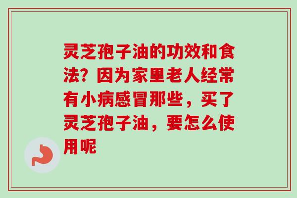 灵芝孢子油的功效和食法?因为家里老人经常有小那些,买了灵芝孢子油,要怎么使用呢 灵芝孢子油的功效和食法?因为家里老人经常有小那些,买了灵芝孢子油,要怎么使用呢