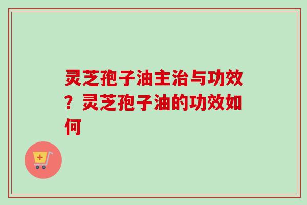灵芝孢子油主与功效?灵芝孢子油的功效如何 灵芝孢子油主与功效?灵芝孢子油的功效如何