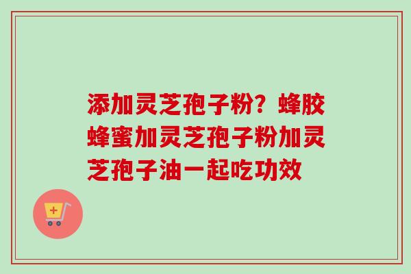 添加灵芝孢子粉?蜂胶蜂蜜加灵芝孢子粉加灵芝孢子油一起吃功效 添加灵芝孢子粉?蜂胶蜂蜜加灵芝孢子粉加灵芝孢子油一起吃功效
