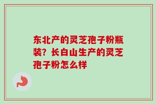 东北产的灵芝孢子粉瓶装?长白山生产的灵芝孢子粉怎么样 东北产的灵芝孢子粉瓶装?长白山生产的灵芝孢子粉怎么样