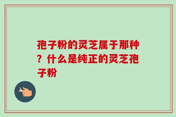 孢子粉的灵芝属于那种?什么是纯正的灵芝孢子粉 孢子粉的灵芝属于那种?什么是纯正的灵芝孢子粉