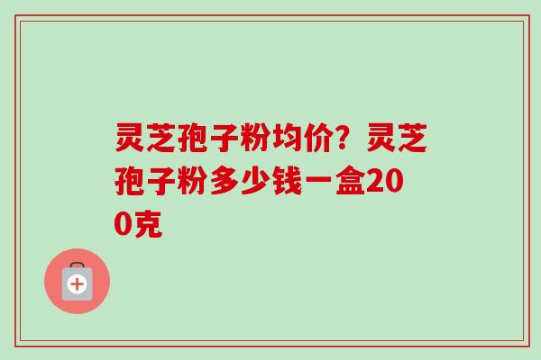 灵芝孢子粉均价?灵芝孢子粉多少钱一盒200克 灵芝孢子粉均价?灵芝孢子粉多少钱一盒200克