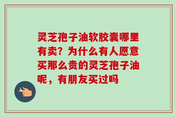 灵芝孢子油软胶囊哪里有卖？为什么有人愿意买那么贵的灵芝孢子油呢，有朋友买过吗