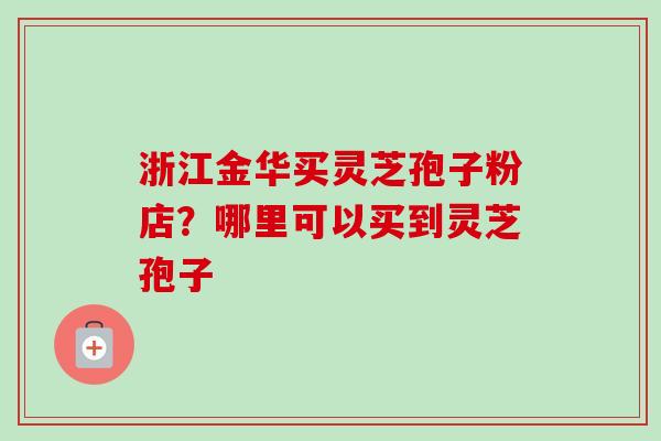 浙江金华买灵芝孢子粉店？哪里可以买到灵芝孢子