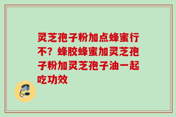 灵芝孢子粉加点蜂蜜行不？蜂胶蜂蜜加灵芝孢子粉加灵芝孢子油一起吃功效