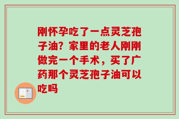 刚怀孕吃了一点灵芝孢子油？家里的老人刚刚做完一个手术，买了广药那个灵芝孢子油可以吃吗