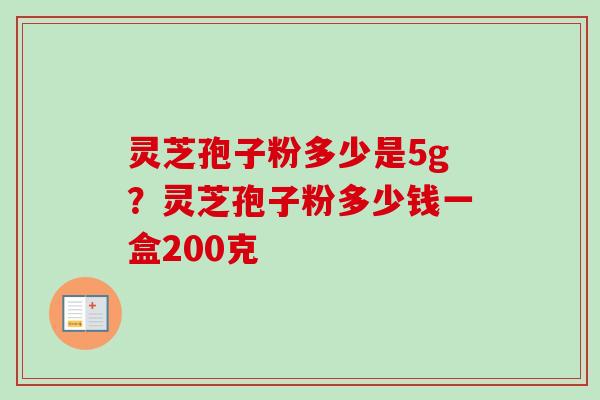 灵芝孢子粉多少是5g?灵芝孢子粉多少钱一盒200克 灵芝孢子粉多少是5g?灵芝孢子粉多少钱一盒200克