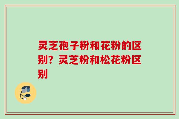 灵芝孢子粉和花粉的区别?灵芝粉和松花粉区别 灵芝孢子粉和花粉的区别?灵芝粉和松花粉区别