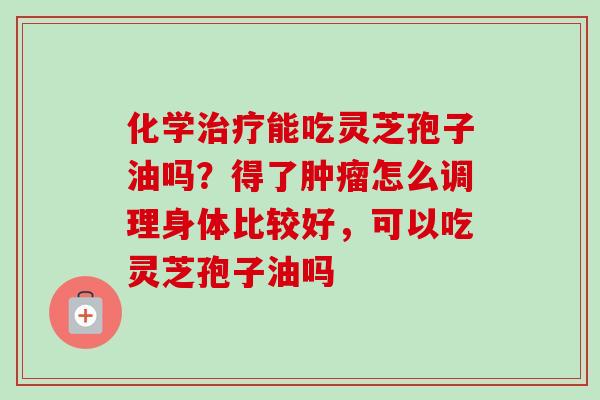 化学能吃灵芝孢子油吗?得了怎么调理身体比较好,可以吃灵芝孢子油吗 化学能吃灵芝孢子油吗?得了怎么调理身体比较好,可以吃灵芝孢子油吗