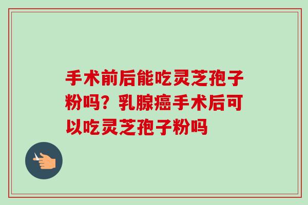 手术前后能吃灵芝孢子粉吗?乳腺手术后可以吃灵芝孢子粉吗 手术前后能吃灵芝孢子粉吗?乳腺手术后可以吃灵芝孢子粉吗
