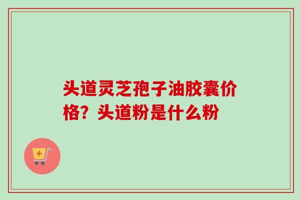 头道灵芝孢子油胶囊价格?头道粉是什么粉 头道灵芝孢子油胶囊价格?头道粉是什么粉