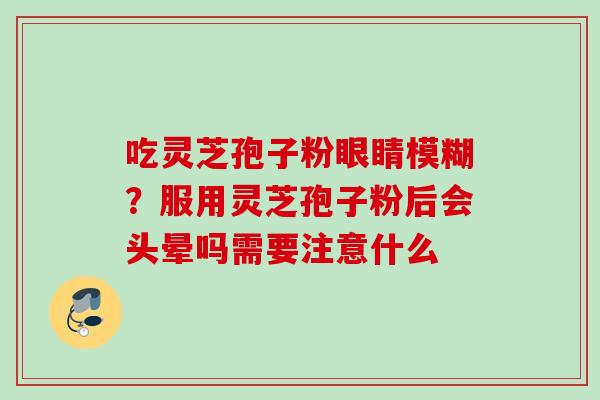 吃灵芝孢子粉眼睛模糊?服用灵芝孢子粉后会头晕吗需要注意什么 吃灵芝孢子粉眼睛模糊?服用灵芝孢子粉后会头晕吗需要注意什么