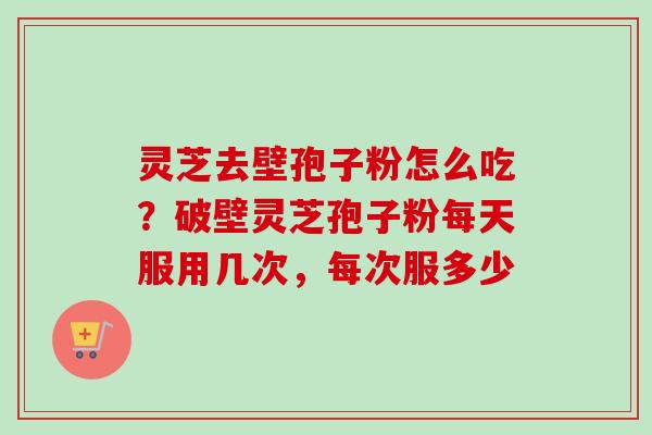 灵芝去壁孢子粉怎么吃?破壁灵芝孢子粉每天服用几次,每次服多少 灵芝去壁孢子粉怎么吃?破壁灵芝孢子粉每天服用几次,每次服多少