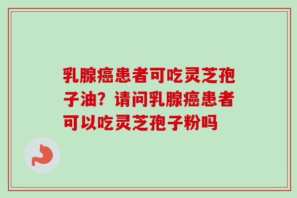 乳腺患者可吃灵芝孢子油?请问乳腺患者可以吃灵芝孢子粉吗 乳腺患者可吃灵芝孢子油?请问乳腺患者可以吃灵芝孢子粉吗