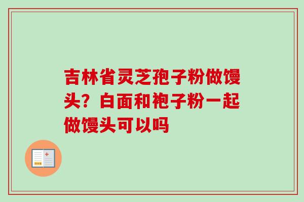 吉林省灵芝孢子粉做馒头?白面和袍子粉一起做馒头可以吗 吉林省灵芝孢子粉做馒头?白面和袍子粉一起做馒头可以吗