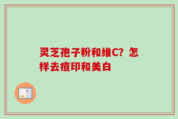 灵芝孢子粉和维C?怎样去痘印和美白 灵芝孢子粉和维C?怎样去痘印和美白