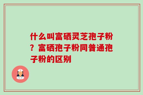 什么叫富硒灵芝孢子粉?富硒孢子粉同普通孢子粉的区别 什么叫富硒灵芝孢子粉?富硒孢子粉同普通孢子粉的区别
