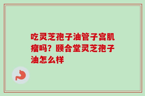 吃灵芝孢子油管子宫吗?颐合堂灵芝孢子油怎么样 吃灵芝孢子油管子宫吗?颐合堂灵芝孢子油怎么样