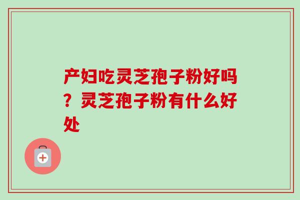 产妇吃灵芝孢子粉好吗?灵芝孢子粉有什么好处 产妇吃灵芝孢子粉好吗?灵芝孢子粉有什么好处