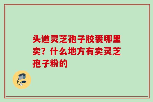 头道灵芝孢子胶囊哪里卖?什么地方有卖灵芝孢子粉的 头道灵芝孢子胶囊哪里卖?什么地方有卖灵芝孢子粉的