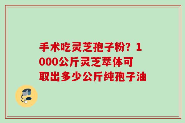 手术吃灵芝孢子粉?1000公斤灵芝萃体可取出多少公斤纯孢子油 手术吃灵芝孢子粉?1000公斤灵芝萃体可取出多少公斤纯孢子油