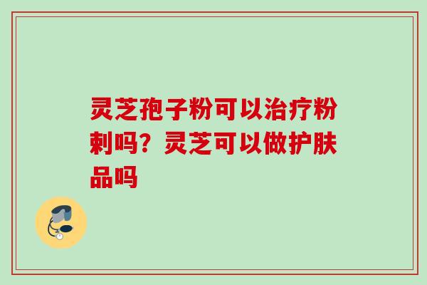 灵芝孢子粉可以粉剌吗?灵芝可以做护肤品吗 灵芝孢子粉可以粉剌吗?灵芝可以做护肤品吗