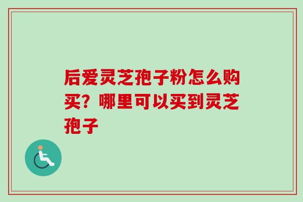 后爱灵芝孢子粉怎么购买?哪里可以买到灵芝孢子 后爱灵芝孢子粉怎么购买?哪里可以买到灵芝孢子