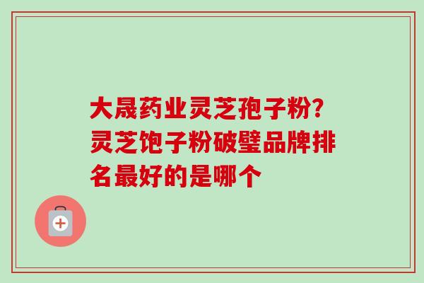 大晟药业灵芝孢子粉？灵芝饱子粉破璧品牌排名好的是哪个
