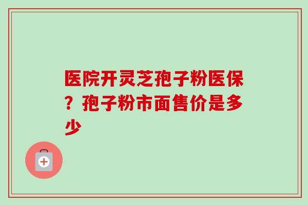 医院开灵芝孢子粉医保?孢子粉市面售价是多少 医院开灵芝孢子粉医保?孢子粉市面售价是多少